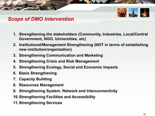 Scope of DMO Intervention
1. Strengthening the stakeholders (Community, Industries, Local/Central
Government, NGO, Universities, etc)
2. Institutional/Management Strengthening (NOT in terms of establishing
new institution/organization)
3. Strengthening Communication and Marketing
4. Strengthening Crisis and Risk Management
5. Strengthening Ecology, Social and Economic Impacts
6. Basis Strengthening
7. Capacity Building
8. Resources Management
9. Strengthening System, Network and Interconnectivity
10.Strengthening Facilities and Accessibility
11.Strengthening Services
22
 