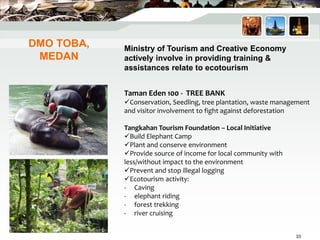 DMO TOBA,
MEDAN
Taman Eden 100 - TREE BANK
Conservation, Seedling, tree plantation, waste management
and visitor involvement to fight against deforestation
Tangkahan Tourism Foundation – Local Initiative
Build Elephant Camp
Plant and conserve environment
Provide source of income for local community with
less/without impact to the environment
Prevent and stop illegal logging
Ecotourism activity:
- Caving
- elephant riding
- forest trekking
- river cruising
Ministry of Tourism and Creative Economy
actively involve in providing training &
assistances relate to ecotourism
33
 