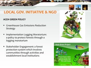 LOCAL GOV. INITIATIVE & NGO
ACEH GREEN POLICY
 Greenhouse Gas Emissions Reduction
Strategy
 Implementation Logging Moratorium:
a policy to protect forests through a
logging moratorium
 Stakeholder Engagement: a forest
protection system which involves
communities through activities and
establishment local institutions
36
 