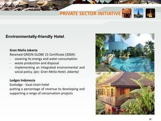 Gran Melia Jakarta
Received GREEN GLOBE 21 Certificate (2004):
- covering its energy and water consumption
- waste production and disposal
- implementing an integrated environmental and
social policy. (pic: Gran Melia Hotel, Jakarta)
Lodges Indonesia
Ecolodge - local chain hotel
putting a percentage of revenue to developing and
supporting a range of conservation projects
Environmentally-friendly Hotel.
PRIVATE SECTOR INITIATIVE
38
 