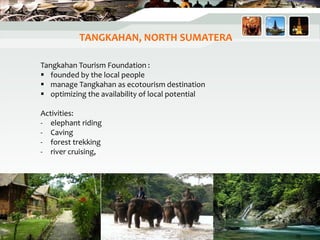 TANGKAHAN, NORTH SUMATERA
Tangkahan Tourism Foundation :
 founded by the local people
 manage Tangkahan as ecotourism destination
 optimizing the availability of local potential
Activities:
- elephant riding
- Caving
- forest trekking
- river cruising,
39
 