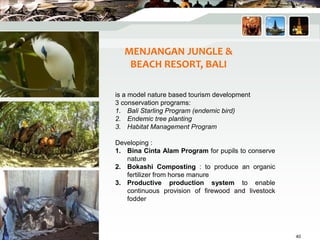 MENJANGAN JUNGLE &
BEACH RESORT, BALI
is a model nature based tourism development
3 conservation programs:
1. Bali Starling Program (endemic bird)
2. Endemic tree planting
3. Habitat Management Program
Developing :
1. Bina Cinta Alam Program for pupils to conserve
nature
2. Bokashi Composting : to produce an organic
fertilizer from horse manure
3. Productive production system to enable
continuous provision of firewood and livestock
fodder
40
 