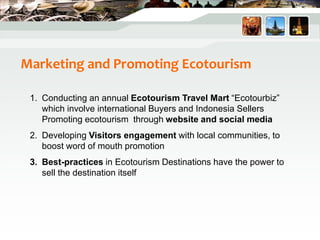 Marketing and Promoting Ecotourism
1. Conducting an annual Ecotourism Travel Mart “Ecotourbiz”
which involve international Buyers and Indonesia Sellers
Promoting ecotourism through website and social media
2. Developing Visitors engagement with local communities, to
boost word of mouth promotion
3. Best-practices in Ecotourism Destinations have the power to
sell the destination itself
 