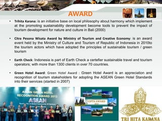 AWARD
• Trihita Karana: is an initiative base on local philosophy about harmony which implement
at the promoting sustainability development become tools to prevent the impact of
tourism development for nature and culture in Bali (2000)
• Citra Pesona Wisata Award by Ministry of Tourism and Creative Economy: is an award
event held by the Ministry of Culture and Tourism of Republic of Indonesia in 2010to
the tourism actors which have adopted the principles of sustainable tourism / green
tourism
• Earth Check: Indonesia is part of Earth Check a certefier sustainable travel and tourism
operators; with more than 1300 clients in over 70 countries.
• Green Hotel Award: Green Hotel Award : Green Hotel Award is an appreciation and
recognition of tourism stakeholders for adopting the ASEAN Green Hotel Standards
into their services (started in 2007)
42
 