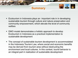 Summary
 Ecotourism in Indonesia plays an important role in in developing
sustainable tourism through culture and nature preservation and
community empowerment, which elevate the level of community
welfare
 DMO model demonstrates a holistic approach to develop
Ecotourism in Indonesia as a practical implementation to
sustainable development
 The concept of sustainable tourism development is accommodated
in the Indonesia Tourism Law, where social and economic benefits
may be derived from tourism area without destructing the
environment and local cultures. In this context, tourist behavior is
an integral part in realization of sustainable development
 