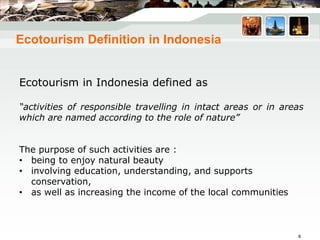 Ecotourism Definition in Indonesia
Ecotourism in Indonesia defined as
“activities of responsible travelling in intact areas or in areas
which are named according to the role of nature”
The purpose of such activities are :
• being to enjoy natural beauty
• involving education, understanding, and supports
conservation,
• as well as increasing the income of the local communities
8
 