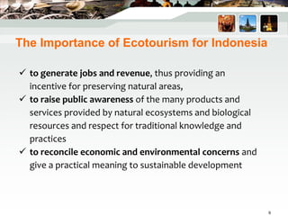  to generate jobs and revenue, thus providing an
incentive for preserving natural areas,
 to raise public awareness of the many products and
services provided by natural ecosystems and biological
resources and respect for traditional knowledge and
practices
 to reconcile economic and environmental concerns and
give a practical meaning to sustainable development
The Importance of Ecotourism for Indonesia
9
 