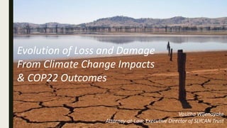 Evolution of Loss and Damage
From Climate Change Impacts
& COP22 Outcomes
Vositha Wijenayake
Attorney-at-Law, Executive Director of SLYCAN Trust
 