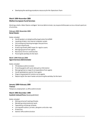  Developing the working procedures necessary for the Operations Team
_____________________________________________________
March 1999–November 2005
Mellon European Fund Services
Workingas both a Retail Dealer and Agent Services Administrator,my responsibilitieswere across a broad spectrum
of activities.
February 2002–November 2005
Retail Dealer
Duties included:
 Handlingdeals via telephone/fax/application form/EMX
 Inputting of deals into internal computer system
 Calculatingand checkingmanagers box positions
 Daily pricing of funds
 Producingmonthly BACS tapes for regular savers
 Managingqueries from agents
 Resolution of errors and breaches
 Planningthe workday for the team
March 1999–February 2002
Agent ServicesAdministrator
Duties included:
 IFA databaseadministration
 Providingagents with up to date policy information
 Managingdiverserange of correspondence from agents
 Handlingtelephone queries from agents
 Organising paymentof commission to agents
 Deputising for the team leader and planningthe workday for the team
_____________________________________________________
January 1999–February 1999
Transco
Temporary employment as officeadministrator
March 1995–December 1999
Scottish Cultural Press (bookpublisher)
Duties included:
 Editingand proof-readingof books
 Marketing and promotional work
 Typesetting and design of books
 Liaising with authors,printers,designers and sales-reps
 Production
 General officeadministration
__________________________________________________________________________________________
 