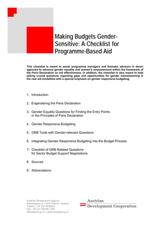 Making Budgets Gender-
Sensitive: A Checklist for
Programme-Based Aid
Making Budgets Gender-
Sensitive: A Checklist for
Programme-Based Aid
This checklist is meant to assist programme managers and thematic advisors in donor
agencies to advance gender equality and women's empowerment within the framework of
the Paris Declaration on aid effectiveness. In addition, the checklist is also meant to help
asking crucial questions regarding gaps and opportunities for gender mainstreaming in
the new aid modalities with a special emphasis on gender responsive budgeting.
1. Introduction
2. Engendering the Paris Declaration
3. Gender Equality Questions for Finding the Entry Points
in the Principles of Paris Declaration
4. Gender Responsive Budgeting
5. GRB Tools with Gender-relevant Questions
6. Integrating Gender Responsive Budgeting into the Budget Process
7. Checklist of GRB Related Questions
for Sector Budget Support Negotiations
8. Sources
9. Abbreviations
Austrian Development Agency
Zelinkagasse 2 • 1010 Vienna • Austria
Telefon: +43 (0)1 90399-0
Fax: +43 (0)1 90399-1290
office@ada.gv.at • www.entwicklung.at
 