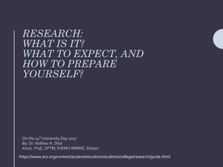RESEARCH:
WHAT IS IT?
WHAT TO EXPECT, AND
HOW TO PREPARE
YOURSELF?
On the 14th University Day 2017
By: Dr.Vaibhav A. Dixit
Assoc. Prof., SPTM,SVKM’s NMIMS, Shirpur
https://www.acs.org/content/acs/en/education/students/college/research/guide.html
 