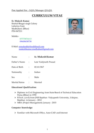 1
Post Applied For: - S.Q.S./Manager Q.S.,Q.S.
CURRICULUM VITAE
Er. Mukesh Kumar
Shahid Bhagat singh Colony
Laheriya Ganj
Madhubani (Bihar)
PIN-847211
Mobile:-
07775874113
09608438738
E-Mail: ermukeshkr@rediffmail.com
mukeshkumar.madhubani@gmail.com
Name : Er. Mukesh Kumar
Father’s Name : Late Vaidynath Prasad
Date of Birth : 02.10.1967
Nationality : Indian
Sex : Male
Marital Status : Married
Educational Qualification:
 Diploma in Civil Engineering from State Board of Technical Education
Patna (Bihar) in 1990
 B.Tech. (civil) from JNR Rajsthan Vidyapeeth University, Udaipur,
Rajsthan in January - 2012
 MBA (Project Management) January - 2015
Computer Knowledge:
 Familiar with Microsoft Office, Auto-CAD and Internet
 