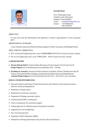 OBJECTIVE
To work hard with full determination and dedication to achieve organizational as well as personal
goals.
PROFFESIONAL SUMMARY
2 years 8months experienced Structural Design engineer in Metro rail project and Building Projects.
EDUCATIONAL CREDENTIAL
• M.E. in Structural Engineering with a score of 8.18 (CGPS) (2010-2012) at Anna University, Chennai.
• B.E in Civil Engineering with a score of 70% (2006 – 2010) at Anna University, Chennai.
CAREER HISTORY
• Parsons Brinckerhoff for Chennai Metro Rail project for the Contract UAA-02 and UAA-03.
Design Engineer (Civil and Structural), from September 2014 – Till date.
• Karthikeyan Associates, Structural and Geo-technical consultants, Chennai. Handled more than 30
Projects of Residential/Public buildings including Structural Renovations and Rehabilitations.
Assistant Design Engineer (Civil & Structural), from Oct 2012 – July 2014 (1 year 10 months).
ROLES AND RESPONSIBILITIES
• Structural Analysis and Design of Super/Sub structures and Temporary earth retaining structures
with Geo Technical Interpretations.
• Preparation of design reports.
• Preparation of construction sequences.
• Preparation of Damage assessment reports.
• Architectural and MEP co-ordinations.
• Client co-ordinations for construction support.
• Getting approvals for submitted reports from general consultant.
• Suggestions for soil strengthening.
• Site visits and inspections.
• Preparation of Bill of Quantities (BOQ).
• Preparation of Design spread sheets using relevant codes and references.
D.SURENDAR
No 2, Thulasingam street,
Velachery road, little mount,
Saidapet, Chennai-600015.
Email : surendar2434@gmail.com
Contact : +919789892434,
044-22200102
 