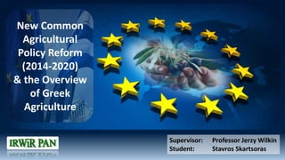 Supervisor: Professor Jerzy Wilkin
Student: Stavros Skartsoras
New Common
Agricultural
Policy Reform
(2014-2020)
& the Overview
of Greek
Agriculture
 