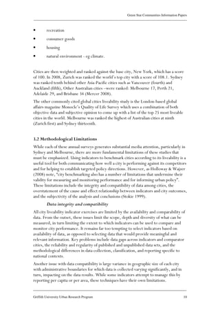 Green Star Communities Information Papers
____________________________________________________________________________________________
____________________________________________________________________________________________
Griffith University Urban Research Program 10
• recreation
• consumer goods
• housing
• natural environment - eg climate.
Cities are then weighted and ranked against the base city, New York, which has a score
of 100. In 2008, Zurich was ranked the world’s top city with a score of 108.1. Sydney
was ranked tenth behind other Asia-Pacific cities such as Vancouver (fourth) and
Auckland (fifth), Other Australian cities –were ranked: Melbourne 17, Perth 21,
Adelaide 29, and Brisbane 34 (Mercer 2008).
The other commonly cited global cities liveability study is the London-based global
affairs magazine Monocle’s Quality of Life Survey which uses a combination of both
objective data and subjective opinion to come up with a list of the top 25 most liveable
cities in the world. Melbourne was ranked the highest of Australian cities at ninth
(Zurich first) and Sydney thirteenth.
3.2 Methodological Limitations
While each of these annual surveys generates substantial media attention, particularly in
Sydney and Melbourne, there are more fundamental limitations of these studies that
must be emphasized. Using indicators to benchmark cities according to its liveability is a
useful tool for both communicating how well a city is performing against its competitors
and for helping to establish targeted policy directions. However, as Holloway & Wajzer
(2008) note, “city benchmarking also has a number of limitations that undermine their
validity for measuring and monitoring performance and for informing urban policy”.
These limitations include the integrity and compatibility of data among cities, the
overstatement of the cause and effect relationship between indicators and city outcomes,
and the subjectivity of the analysis and conclusions (Stokie 1999).
Data integrity and compatibility
All city liveability indicator exercises are limited by the availability and comparability of
data. From the outset, these issues limit the scope, depth and diversity of what can be
measured, in turn limiting the extent to which indicators can be used to compare and
monitor city performance. It remains far too tempting to select indicators based on
availability of data, as opposed to selecting data that would provide meaningful and
relevant information. Key problems include data gaps across indicators and comparator
cities, the reliability and regularity of published and unpublished data sets, and the
methodological differences in data collection, classification, and reporting specific to
national contexts.
Another issue with data compatibility is large variance in geographic size of each city
with administrative boundaries for which data is collected varying significantly, and in
turn, impacting on the data results. While some indicators attempt to manage this by
reporting per capita or per area, these techniques have their own limitations.
 