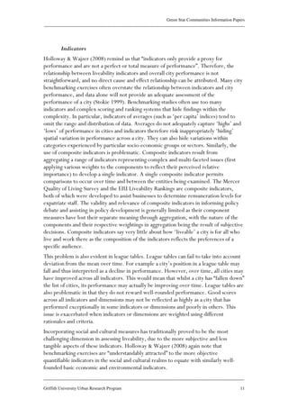 Green Star Communities Information Papers
____________________________________________________________________________________________
____________________________________________________________________________________________
Griffith University Urban Research Program 11
Indicators
Holloway & Wajzer (2008) remind us that “indicators only provide a proxy for
performance and are not a perfect or total measure of performance”. Therefore, the
relationship between liveability indicators and overall city performance is not
straightforward, and no direct cause and effect relationship can be attributed. Many city
benchmarking exercises often overstate the relationship between indicators and city
performance, and data alone will not provide an adequate assessment of the
performance of a city (Stokie 1999). Benchmarking studies often use too many
indicators and complex scoring and ranking systems that hide findings within the
complexity. In particular, indicators of averages (such as ‘per capita’ indices) tend to
omit the range and distribution of data. Averages do not adequately capture ‘highs’ and
‘lows’ of performance in cities and indicators therefore risk inappropriately ‘hiding’
spatial variation in performance across a city. They can also hide variations within
categories experienced by particular socio-economic groups or sectors. Similarly, the
use of composite indicators is problematic. Composite indicators result from
aggregating a range of indicators representing complex and multi-faceted issues (first
applying various weights to the components to reflect their perceived relative
importance) to develop a single indicator. A single composite indicator permits
comparisons to occur over time and between the entities being examined. The Mercer
Quality of Living Survey and the EIU Liveability Rankings are composite indicators,
both of which were developed to assist businesses to determine remuneration levels for
expatriate staff. The validity and relevance of composite indicators in informing policy
debate and assisting in policy development is generally limited as their component
measures have lost their separate meaning through aggregation, with the nature of the
components and their respective weightings in aggregation being the result of subjective
decisions. Composite indicators say very little about how ‘liveable’ a city is for all who
live and work there as the composition of the indicators reflects the preferences of a
specific audience.
This problem is also evident in league tables. League tables can fail to take into account
deviation from the mean over time. For example a city’s position in a league table may
fall and thus interpreted as a decline in performance. However, over time, all cities may
have improved across all indicators. This would mean that whilst a city has “fallen down”
the list of cities, its performance may actually be improving over time. League tables are
also problematic in that they do not reward well-rounded performance. Good scores
across all indicators and dimensions may not be reflected as highly as a city that has
performed exceptionally in some indicators or dimensions and poorly in others. This
issue is exacerbated when indicators or dimensions are weighted using different
rationales and criteria.
Incorporating social and cultural measures has traditionally proved to be the most
challenging dimension in assessing liveability, due to the more subjective and less
tangible aspects of these indicators. Holloway & Wajzer (2008) again note that
benchmarking exercises are “understandably attracted” to the more objective
quantifiable indicators in the social and cultural realms to equate with similarly well-
founded basic economic and environmental indicators.
 