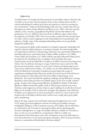 Green Star Communities Information Papers
____________________________________________________________________________________________
____________________________________________________________________________________________
Griffith University Urban Research Program 12
Subjectivity
A notable feature of virtually all of the prominent city liveability studies is that they take
very little to no account of the perceptions of day-to-day residents about city life, a
critical methodological weakness given these perceptions are critical in assessing any
city’s performance. Analysis of benchmarking results must also consider that cities are
heterogeneous entities (Luque-Martinez and Munoz-Leiva, 2005). Cities have specific
cultural, social, economic, geographical and political contexts that influence the
performance of a city. Different cities may also be at different stages in their urban
development cycle (Stokie 1999). These are not often considered in the interpretation
of results, with too much weight given to the relationship between performance and
indicators. Finally, many of the existing benchmarking studies are not specifically
designed for public policy.
These prominent liveability studies should not overshadow important scholarship with
regard to urban liveability indicators occurring in Australia. It is acknowledged that
several prominent indicators of disadvantage studies have been particularly influential in
Australian urban areas, particularly those of Baum (2008), Saunders et.al. (2008),
Vinson (2007) and Cummins et.al. (2007) with his especially influential Wellbeing Index
developed by the Australian Centre on Quality of Life at Deakin University.
Commensurate intent lay behind the Leventhal et al (2009) Common Cause Report into
Sydney’s Key Social Issues drawing on a range of data from sources such as the ABS,
government and academic reports, to assess social exclusion and disadvantage across
various areas within Greater Sydney. In a similar vein, the MacroMelbourne Initiative
led by the Melbourne Community Foundation in partnership with a range of
organisations including Deakin University and the Victorian Council of Social Services
has also produced a study (Hancock & Horrocks 2006) on disadvantage across
Melbourne. The report identified the significant challenges facing Melbourne ensuring
that plans to limit urban growth do not unfairly impact on the most socially excluded
groups. Another study using existing ABS data, the BankWest Quality of Life Index
(Bankwest 2008) measured the quality of life in 590 local government areas across
Australia, ranked against ten criteria, all given equal weighting. Its results showed much
higher levels of quality of life in urban areas and again, the popularity with which this
liveability survey appeared to be greeted, pointed to a desire for a more nuanced and
localized suite of liveability indicators that could be more readily taken up by public
policy and planning.
Indeed, the large response from individuals and groups throughout the state to the
VCEC inquiry generated significant criticism of existing city liveability measures,
including the finding (4.1) that “composite measures of liveability, like the EIU index,
are of limited use for Victorians for assessing liveability and for informing policy
decisions; although there is a range of liveability indicators available for Victorians to
draw on, they are not assembled in a comprehensive fashion to enable easy
dissemination of the information; and a suite of indicators can provide information to
assess the performance of government programs and policy, and to assist governments,
businesses, communities and individuals in decision making”.
 