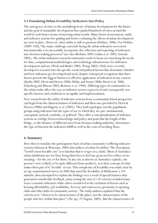 Green Star Communities Information Papers
____________________________________________________________________________________________
____________________________________________________________________________________________
Griffith University Urban Research Program 13
3.3 Translating Urban Liveability Indicators into Policy
The emergence of cities as the unchallenged site of human development for the future
and the goal of sustainable development have pushed hundreds of cities around the
world to seek better means of assessing urban trends. Many forms of assessment, audit,
and indicator systems for guiding and better evaluating the effects of urban development
are now in place. However, their utility is still in question (Holden, 2006). For Holden
(2009: 430), “the major challenge currently facing the urban indicators movement
internationally is to successfully incorporate the collection and reporting of indicators
into decision making processes” (see also Michalos 2007; Gahin et al. 2003; Sawicki
2002). The urban indicators research community tends to focus on remedying the needs
for data, computational methodologies and technology infrastructure for indicators
development and use (Wiek and Binder 2005; Wong 2002). Only more recently
developed is research into the specific social and political factors that determine whether
and how indicators get developed and used, despite widespread recognition that these
factors present the biggest barriers to effective application of indicators in any context
(Rydin 2007; Herzi and Dovers 2006; Dluhy and Swartz 2006; Reed et al. 2006;
Eckerberg and Mineur 2003; Besleme et.al. 1998). Differing types of communities in
the urban realm affect the way an indicator system is perceived and consequently sets
specific barriers and conditions to its uptake and implementation.
New research into the utility of indicator systems from a community-based perspective
can begin from the characterization of indicators and their uses provided by Herzi &
Dovers (2006) and Hagerty et.al. (2001). They both typologize not the population
groups using indicators but the types of use to which they are put: instrumental,
conceptual, tactical, symbolic, or political. They offer a conceptualization of indicator
systems as a bridge between knowledge and policy and posit that the length of this
bridge, or the distance of different users from decision-making authority, determines
the type of function the indicators fulfill as well as the costs of invoking them.
4. Summary
How then to translate the participatory basis of urban community wellbeing indicator
systems (Salvaris & Wiseman, 2004) into indices of urban liveability? The description
"world's most liveable city" is so familiar that it verges on a cliché. Most of Australia’s
urban inhabitants are too busy living their lives to feel any great need to reflect on its
meaning – for the city or for them. In any city as diverse as Australia’s capitals, one
person’s view is likely to be quite different from another's, as is their concept of what
makes their part of it ‘liveable’ or not. This complexity of liveability was made clear by
an Age-commissioned survey in 2005 that rated the liveability of Melbourne’s 314
suburbs, then attempted to explain the findings over a week of special features that
generated considerable feedback, many noting the survey's 14 criteria excluded many
socio-economic indicators while others wondered at the exclusion of factors such as
housing affordability, job availability, freeway and road access, proximity to sporting
clubs and other hubs of community activity. The study authors explained that the
criteria were "chosen to be characteristics of the place, not the characteristics of the
people who live within that place" (The Age, 27 August, 2005). But the characteristics of
 