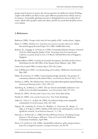 Green Star Communities Information Papers
____________________________________________________________________________________________
____________________________________________________________________________________________
Griffith University Urban Research Program 14
people must be known to answer the obvious question: liveability for whom? Working
couples with children are likely to have quite different priorities from elderly retirees,
for instance. Good public planning must aim to distinguish between an endless list of
wants, which reflect people's status and values, and the key needs that should be met in
every suburb.
5. References
Bankwest (2008). ‘Escape to the cities for best quality of life’, media release, August.
Baum, S. (2008). Suburban scars: Australian cities and socio-economic deprivation. Urban
Research Program Research Paper #15, URP, Griffith University.
Besleme, K., Erquiaga, E. & Swain, D. (1998). Community Indicator Projects: Practical
Tools for Addressing the Quality of Life. Proceedings of the First International
Conference on quality of Life in Cities, 4-6 March, National University of Singapore,
Singapore.
BrookLyndhurst (2004). Liveability & Sustainable Development: Bad Habits & Hard Choices.
Final Report for the UK Office of the Deputy Prime Minister. July, 2004.
Cairns City Council 2006, Liveability Report 2005/06, Cairns.
City of Melbourne (2007). City Benchmarking and Liveability. Melbourne City Research,
May 2007.
Dluhy, M. & Swartz, N. (2006). Connecting knowledge and policy: the promise of
community indicators in the United States. Social Indicators Research 79(1), 1-23.
Dodson, J. (2009). The Infrastructure Turn in Australian Metropolitan Spatial Planning.
International Planning Studies, 14(2), 109-123.
Eckerberg, K., & Mineur, E. (2003). The use of local sustainability indicators: Case
studies in two Swedish municipalities. Local Environment, 8(6), 591–614.
Florida, R. (2002). The Rise of the Creative Class, New York: Basic Books.
Florida, R. (2004). Cities and the Creative Class. New York: Routledge.
Gahin, R., Veleva, V., & Hart, M. (2003). Do indicators help create sustainable
communities? Local Environment, 8(6), 661–666.
Hagerty, M., Cummins, R., Ferriss, K., Michalos, A., Perterson, M., Sharpe, A.,
Sirgy, J. & Vogel, J. (2001). Quality of life indexes for national policy: review and
agenda for research. Social Indicators Research, 55, 1-96.
Hancock, L. & Horrocks, L. (2006) The MacroMelbourne Initiative: Developing Strategic
Responses to Disadvantage in Melbourne: Today and Towards 2030, Melbourne
Community Foundation, April 2006.
Herzi, A.A.,& Dovers, S.R. (2006). Sustainability indicators, policy and governance:
Issues for ecological economics. Ecological Economics, 60, 86–99.
 
