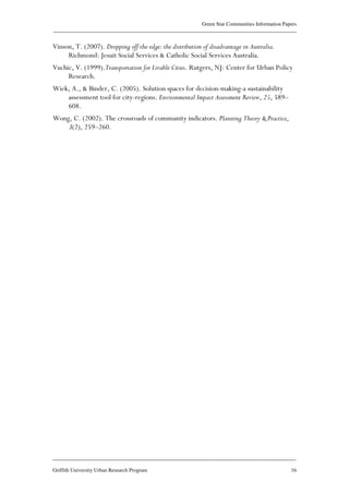 Green Star Communities Information Papers
____________________________________________________________________________________________
____________________________________________________________________________________________
Griffith University Urban Research Program 16
Vinson, T. (2007). Dropping off the edge: the distribution of disadvantage in Australia.
Richmond: Jesuit Social Services & Catholic Social Services Australia.
Vuchic, V. (1999).Transportation for Livable Cities. Rutgers, NJ: Center for Urban Policy
Research.
Wiek, A., & Binder, C. (2005). Solution spaces for decision-making-a sustainability
assessment tool for city-regions. Environmental Impact Assessment Review, 25, 589–
608.
Wong, C. (2002). The crossroads of community indicators. Planning Theory & Practice,
3(2), 259–260.
 