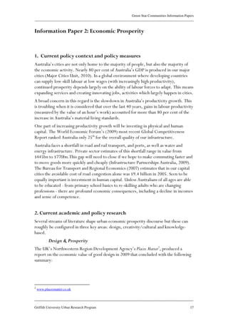 Green Star Communities Information Papers
____________________________________________________________________________________________
____________________________________________________________________________________________
Griffith University Urban Research Program 17
Information Paper 2: Economic Prosperity
1. Current policy context and policy measures
Australia’s cities are not only home to the majority of people, but also the majority of
the economic activity. Nearly 80 per cent of Australia’s GDP is produced in our major
cities (Major Cities Unit, 2010). In a global environment where developing countries
can supply low-skill labour at low wages (with increasingly high productivity),
continued prosperity depends largely on the ability of labour forces to adapt. This means
expanding services and creating innovating jobs, activities which largely happen in cities.
A broad concern in this regard is the slowdown in Australia’s productivity growth. This
is troubling when it is considered that over the last 40 years, gains in labour productivity
(measured by the value of an hour’s work) accounted for more than 80 per cent of the
increase in Australia’s material living standards.
One part of increasing productivity growth will be investing in physical and human
capital. The World Economic Forum’s (2009) most recent Global Competitiveness
Report ranked Australia only 25th
for the overall quality of our infrastructure.
Australia faces a shortfall in road and rail transport, and ports, as well as water and
energy infrastructure. Private sector estimates of this shortfall range in value from
$445bn to $770bn.This gap will need to close if we hope to make commuting faster and
to move goods more quickly and cheaply (Infrastructure Partnerships Australia, 2009).
The Bureau for Transport and Regional Economics (2007) estimates that in our capital
cities the avoidable cost of road congestion alone was $9.4 billion in 2005. Seen to be
equally important is investment in human capital. Unless Australians of all ages are able
to be educated - from primary school basics to re-skilling adults who are changing
professions - there are profound economic consequences, including a decline in incomes
and sense of competence.
2. Current academic and policy research
Several streams of literature shape urban economic prosperity discourse but these can
roughly be configured in three key areas: design, creativity/cultural and knowledge-
based.
Design & Prosperity
The UK’s Northwestern Region Development Agency’s Places Matter2
, produced a
report on the economic value of good design in 2009 that concluded with the following
summary:
2
www.placesmatter.co.uk
 
