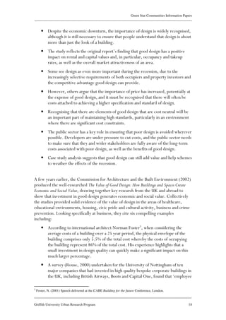 Green Star Communities Information Papers
____________________________________________________________________________________________
____________________________________________________________________________________________
Griffith University Urban Research Program 18
• Despite the economic downturn, the importance of design is widely recognised,
although it is still necessary to ensure that people understand that design is about
more than just the look of a building.
• The study reflects the original report’s finding that good design has a positive
impact on rental and capital values and, in particular, occupancy and takeup
rates, as well as the overall market attractiveness of an area.
• Some see design as even more important during the recession, due to the
increasingly selective requirements of both occupiers and property investors and
the competitive advantage good design can provide.
• However, others argue that the importance of price has increased, potentially at
the expense of good design, and it must be recognised that there will often be
costs attached to achieving a higher specification and standard of design.
• Recognising that there are elements of good design that are cost neutral will be
an important part of maintaining high standards, particularly in an environment
where there are significant cost constraints.
• The public sector has a key role in ensuring that poor design is avoided wherever
possible. Developers are under pressure to cut costs, and the public sector needs
to make sure that they and wider stakeholders are fully aware of the long-term
costs associated with poor design, as well as the benefits of good design.
• Case study analysis suggests that good design can still add value and help schemes
to weather the effects of the recession.
A few years earlier, the Commission for Architecture and the Built Environment (2002)
produced the well-researched The Value of Good Design: How Buildings and Spaces Create
Economic and Social Value, drawing together key research from the UK and abroad to
show that investment in good design generates economic and social value. Collectively
the studies provided solid evidence of the value of design in the areas of healthcare,
educational environments, housing, civic pride and cultural activity, business and crime
prevention. Looking specifically at business, they cite six compelling examples
including:
• According to international architect Norman Foster3
, when considering the
average costs of a building over a 25 year period, the physical envelope of the
building comprises only 5.5% of the total cost whereby the costs of occupying
the building represent 86% of the total cost. His experience highlights that a
small investment in design quality can quickly make a significant impact on this
much larger percentage.
• A survey (Rouse, 2000) undertaken for the University of Nottingham of ten
major companies that had invested in high quality bespoke corporate buildings in
the UK, including British Airways, Boots and Capital One, found that ‘employee
3
Foster, N. (2001) Speech delivered at the CABE Building for the future Conference, London.
 