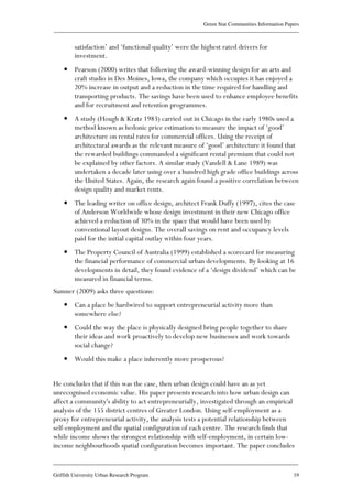 Green Star Communities Information Papers
____________________________________________________________________________________________
____________________________________________________________________________________________
Griffith University Urban Research Program 19
satisfaction’ and ‘functional quality’ were the highest rated drivers for
investment.
• Pearson (2000) writes that following the award-winning design for an arts and
craft studio in Des Moines, Iowa, the company which occupies it has enjoyed a
20% increase in output and a reduction in the time required for handling and
transporting products. The savings have been used to enhance employee benefits
and for recruitment and retention programmes.
• A study (Hough & Kratz 1983) carried out in Chicago in the early 1980s used a
method known as hedonic price estimation to measure the impact of ‘good’
architecture on rental rates for commercial offices. Using the receipt of
architectural awards as the relevant measure of ‘good’ architecture it found that
the rewarded buildings commanded a significant rental premium that could not
be explained by other factors. A similar study (Vandell & Lane 1989) was
undertaken a decade later using over a hundred high grade office buildings across
the United States. Again, the research again found a positive correlation between
design quality and market rents.
• The leading writer on office design, architect Frank Duffy (1997), cites the case
of Anderson Worldwide whose design investment in their new Chicago office
achieved a reduction of 30% in the space that would have been used by
conventional layout designs. The overall savings on rent and occupancy levels
paid for the initial capital outlay within four years.
• The Property Council of Australia (1999) established a scorecard for measuring
the financial performance of commercial urban developments. By looking at 16
developments in detail, they found evidence of a ‘design dividend’ which can be
measured in financial terms.
Sumner (2009) asks three questions:
• Can a place be hardwired to support entrepreneurial activity more than
somewhere else?
• Could the way the place is physically designed bring people together to share
their ideas and work proactively to develop new businesses and work towards
social change?
• Would this make a place inherently more prosperous?
He concludes that if this was the case, then urban design could have an as yet
unrecognised economic value. His paper presents research into how urban design can
affect a community's ability to act entrepreneurially, investigated through an empirical
analysis of the 155 district centres of Greater London. Using self-employment as a
proxy for entrepreneurial activity, the analysis tests a potential relationship between
self-employment and the spatial configuration of each centre. The research finds that
while income shows the strongest relationship with self-employment, in certain low-
income neighbourhoods spatial configuration becomes important. The paper concludes
 