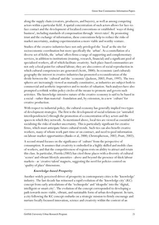 Green Star Communities Information Papers
____________________________________________________________________________________________
____________________________________________________________________________________________
Griffith University Urban Research Program 21
along the supply chain (creators, producers, and buyers), as well as among competing
actors within a particular field. A spatial concentration of such actors allows for face-to-
face contact and the development of localized conventions or established `ways of doing
business', including standards of compensation through `street rates'. By promoting
trust and the exchange of information, these conventions help to reduce the risks of
market uncertainty, making experimentation a more viable and worthy venture.
Studies of the creative industries have not only privileged the `local' as the site for
socioeconomic coordination but more specifically the `urban'. As a constellation of a
diverse set of fields, the `urban' offers firms a range of supporting and complementary
services, in addition to institutions (training, research, financial) and a significant pool of
specialized workers, all of which facilitate creativity. Such place-based communities are
not only a focal point for cultural labour; they are also centres of social reproduction in
which cultural competencies are generated (Scott, 2000). In economic (and cultural)
geography the interest in creative industries has promoted a reconsideration of the
divide between the `cultural' and the `economic' (Jackson, 2002; Pratt, 1997). The two
spheres are increasingly viewed as mutually constitutive, as industries are subject both to
commercial and aesthetic imperatives and to modes of valuation. Such analyses have also
prompted a rethink within policy circles of the means to promote and govern such
activities. The knowledge-intensive nature of the creative economy is said to be based in
a social - rather than material - foundation and, by extension, in a new `culture' for
creative production.
With respect to industrial policy, the cultural economy has generally implied two types
of development strategies. The first is the development of social relations (or ‘untraded
interdependencies') through the promotion of a concentration of key actors and the
spaces in which they network. As mentioned above, local ties are viewed as essential for
socializing the risks of market uncertainty. This is particularly significant for creative
firms, which must anticipate future cultural trends. Such ties can also benefit creative
workers, many of whom work part-time or on contract, and need to pool information
on labour-market opportunities (Banks et al, 2000; Christopherson, 2002; Pratt, 2002).
A second strand focuses on the significance of `culture' from the perspective of
consumption. It assumes that creativity is embodied in a highly skilled and mobile class
of workers, and that the competitiveness of regions rests on ability to attract and retain
this class. In particular, Florida (2002) has cited those places with a diversity of cultural
`scenes' and vibrant lifestyle amenities - above and beyond the presence of thick labour
markets - as `creative talent' magnets, suggesting the need for policies centred on
`quality of place' dimensions.
Knowledge-based Prosperity
Another widely perceived driver of prosperity in contemporary cities is the ‘knowledge’
industry. The last decade has witnessed a rapid evolution of the ‘knowledge city’ (KC)
concept from early articulations of the ‘technopolis’ and ‘ideapolis’ into the ‘digital,
intelligent or smart city’. The evolution of the concept corresponded to developing a
path towards more viable, vibrant, and sustainable form of urban development. In turn,
a city following the KC concept embarks on a strategic mission to firmly encourage and
nurture locally focussed innovation, science and creativity within the context of an
 