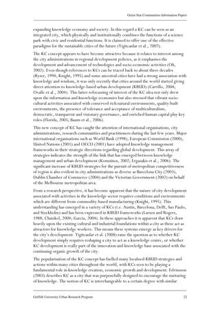 Green Star Communities Information Papers
____________________________________________________________________________________________
____________________________________________________________________________________________
Griffith University Urban Research Program 22
expanding knowledge economy and society. In this regard a KC can be seen as an
integrated city, which physically and institutionally combines the functions of a science
park with civic and residential functions. It is claimed to offer one of the effective
paradigms for the sustainable cities of the future (Yigitcanlar et al., 2007).
The KC concept appears to have become attractive because it relates to interest among
the city administrations in regional development policies, as it emphasises the
development and advancement of technologies and socio-economic activities (Oh,
2002). Even though references to KCs can be traced back to about three decades
(Ryser, 1994; Knight, 1995) and some ancestral cities have had a strong association with
knowledge and wisdom, it was only recently that cities around the world started giving
direct attention to knowledge-based urban development (KBUD) (Carrillo, 2004;
Ovalle et al., 2004). This latter refocussing of interest of the KC idea not only drew
upon the information and knowledge economies but also stressed that vibrant socio-
cultural activities associated with conserved rich natural environments, quality built
environments, the presence of tolerance and acceptance of multiculturalism,
democratic, transparent and visionary governance, and enriched human capital play key
roles (Florida, 2005; Baum et al., 2006).
This new concept of KC has caught the attention of international organisations, city
administrations, research communities and practitioners during the last few years. Major
international organisations such as World Bank (1998), European Commission (2000),
United Nations (2001) and OECD (2001) have adopted knowledge management
frameworks in their strategic directions regarding global development. This array of
strategies indicates the strength of the link that has emerged between knowledge
management and urban development (Komninos, 2002; Ergazakis et al., 2006). The
significant increase of KBUD strategies for the pursuit of metropolitan competitiveness
of region is also evident in city administrations as diverse as Barcelona City (2003),
Dublin Chamber of Commerce (2004) and the Victorian Government (2002) on behalf
of the Melbourne metropolitan area.
From a research perspective, it has become apparent that the nature of city development
associated with activities in the knowledge sector requires conditions and environments
which are different from commodity-based manufacturing (Knight, 1995). This
understanding has emerged in a variety of KCs (i.e. Austin, Barcelona, Delft, Sao Paulo,
and Stockholm) and has been expressed in KBUD frameworks (Larsen and Rogers,
1988; Chatzkel, 2004; Garcia, 2004). In these approaches it is apparent that KCs draw
heavily upon the existing cultural and industrial foundations within a city as these act as
attractors for knowledge workers. This means these systems emerge as key drivers for
the city’s development. Yigitcanlar et al. (2008) raise the question as to whether KC
development simply requires reshaping a city to act as a knowledge centre, or whether
KC development is really part of the innovation and knowledge base associated with the
continuing organic growth of the city.
The popularisation of the KC concept has fuelled many localised KBUD strategies and
actions within many cities throughout the world, with KCs seen to be playing a
fundamental role in knowledge creation, economic growth and development. Edvinsson
(2003) describes KC as a city that was purposefully designed to encourage the nurturing
of knowledge. The notion of KC is interchangeable to a certain degree with similar
 