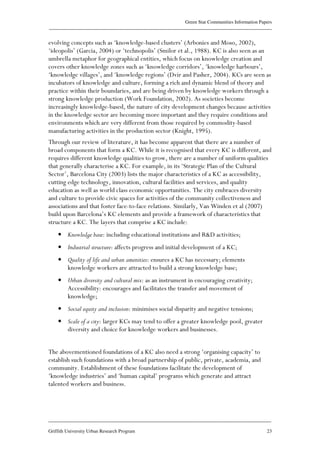 Green Star Communities Information Papers
____________________________________________________________________________________________
____________________________________________________________________________________________
Griffith University Urban Research Program 23
evolving concepts such as ‘knowledge-based clusters’ (Arbonies and Moso, 2002),
‘ideopolis’ (Garcia, 2004) or ‘technopolis’ (Smilor et al., 1988). KC is also seen as an
umbrella metaphor for geographical entities, which focus on knowledge creation and
covers other knowledge zones such as ‘knowledge corridors’, ‘knowledge harbours’,
‘knowledge villages’, and ‘knowledge regions’ (Dvir and Pasher, 2004). KCs are seen as
incubators of knowledge and culture, forming a rich and dynamic blend of theory and
practice within their boundaries, and are being driven by knowledge workers through a
strong knowledge production (Work Foundation, 2002). As societies become
increasingly knowledge-based, the nature of city development changes because activities
in the knowledge sector are becoming more important and they require conditions and
environments which are very different from those required by commodity-based
manufacturing activities in the production sector (Knight, 1995).
Through our review of literature, it has become apparent that there are a number of
broad components that form a KC. While it is recognised that every KC is different, and
requires different knowledge qualities to grow, there are a number of uniform qualities
that generally characterise a KC. For example, in its ‘Strategic Plan of the Cultural
Sector’, Barcelona City (2003) lists the major characteristics of a KC as accessibility,
cutting edge technology, innovation, cultural facilities and services, and quality
education as well as world class economic opportunities. The city embraces diversity
and culture to provide civic spaces for activities of the community collectiveness and
associations and that foster face-to-face relations. Similarly, Van Winden et al (2007)
build upon Barcelona’s KC elements and provide a framework of characteristics that
structure a KC. The layers that comprise a KC include:
• Knowledge base: including educational institutions and R&D activities;
• Industrial structure: affects progress and initial development of a KC;
• Quality of life and urban amenities: ensures a KC has necessary; elements
knowledge workers are attracted to build a strong knowledge base;
• Urban diversity and cultural mix: as an instrument in encouraging creativity;
Accessibility: encourages and facilitates the transfer and movement of
knowledge;
• Social equity and inclusion: minimises social disparity and negative tensions;
• Scale of a city: larger KCs may tend to offer a greater knowledge pool, greater
diversity and choice for knowledge workers and businesses.
The abovementioned foundations of a KC also need a strong ‘organising capacity’ to
establish such foundations with a broad partnership of public, private, academia, and
community. Establishment of these foundations facilitate the development of
‘knowledge industries’ and ‘human capital’ programs which generate and attract
talented workers and business.
 