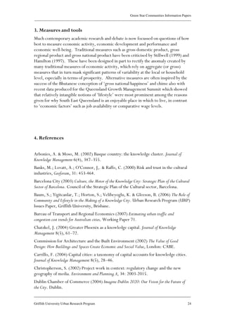 Green Star Communities Information Papers
____________________________________________________________________________________________
____________________________________________________________________________________________
Griffith University Urban Research Program 24
3. Measures and tools
Much contemporary academic research and debate is now focussed on questions of how
best to measure economic activity, economic development and performance and
economic well-being. Traditional measures such as gross domestic product, gross
regional product and gross national product have been criticised by Stillwell (1999) and
Hamilton (1997). These have been designed in part to rectify the anomaly created by
many traditional measures of economic activity, which rely on aggregate (or gross)
measures that in turn mask significant patterns of variability at the local or household
level, especially in terms of prosperity. Alternative measures are often inspired by the
success of the Bhutanese conception of ‘gross national happiness’ and chime also with
recent data produced for the Queensland Growth Management Summit which showed
that relatively intangible notions of ‘lifestyle’ were most prominent among the reasons
given for why South East Queensland is an enjoyable place in which to live, in contrast
to ‘economic factors’ such as job availability or comparative wage levels.
4. References
Arbonies, A. & Moso, M. (2002) Basque country: the knowledge cluster. Journal of
Knowledge Management 6(4), 347–355.
Banks, M.; Lovatt, A.; O'Connor, J,. & Raffo, C. (2000) Risk and trust in the cultural
industries, Geoforum, 31: 453-464.
Barcelona City (2003) Culture, the Motor of the Knowledge City: Strategic Plan of the Cultural
Sector of Barcelona. Council of the Strategic Plan of the Cultural sector, Barcelona.
Baum, S.; Yigitcanlar, T.; Horton, S.; Velibeyoglu, K. & Gleeson, B. (2006) The Role of
Community and Lifestyle in the Making of a Knowledge City. Urban Research Program (URP)
Issues Paper, Griffith University, Brisbane.
Bureau of Transport and Regional Economics (2007) Estimating urban traffic and
congestion cost trends for Australian cities, Working Paper 71.
Chatzkel, J. (2004) Greater Phoenix as a knowledge capital. Journal of Knowledge
Management 8(5), 61–72.
Commission for Architecture and the Built Environment (2002) The Value of Good
Design: How Buildings and Spaces Create Economic and Social Value, London: CABE.
Carrillo, F. (2004) Capital cities: a taxonomy of capital accounts for knowledge cities.
Journal of Knowledge Management 8(5), 28–46.
Christopherson, S. (2002) Project work in context: regulatory change and the new
geography of media. Environment and Planning A, 34: 2003-2015.
Dublin Chamber of Commerce (2004) Imagine Dublin 2020: Our Vision for the Future of
the City. Dublin.
 