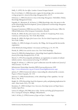 Green Star Communities Information Papers
____________________________________________________________________________________________
____________________________________________________________________________________________
Griffith University Urban Research Program 25
Duffy, F. (1997) The New Office. London: Conran Octopus Limited.
Dvir, R. & Pasher, E. (2004) Innovative engines for knowledge cities: an innovation
ecology perspective. Journal of Knowledge Management 8(5), 16–27.
Edvinsson, L. (2003) Introduction to Issues in Knowledge Management. Oxfordshire: Henley
Knowledge Management Forum.
Ergazakis, K.; Metaxiotis, K. & Psarras, J. (2006) Knowledge cities: the answer to the
needs of knowledge-based development. Journal of Information and Knowledge Management
Systems 36(1), 67–81.
European Commission (2000) Innovation Policy in a Knowledge-based Economy. Office for
Official Publications of the European Communities, Brussels.
Florida, R. (2002) The Rise of the Creative Class. And How It's Transforming Work, Leisure,
Community and Everyday Life, New York: Basic Books.
Florida, R. (2005) The Flight of the Creative Class: The New Global Competition for Talent .
New York: Collins.
Grabher, G. (2001) Ecologies of creativity: the Village, the Group and the heterarchic
organization
of the British advertising industry'. Environment and Planning A, 33, 351-374.
Florida, R. (2005) Cities and the creative class. New York: Routledge.
Garcia, B. (2004) Developing futures: a knowledge-based capital for Manchester.
Journal of Knowledge Management 8(5), 47–60.
Hirsch, P. (1972) Processing fads and fashions: an organization-set analysis of cultural
industry systems. American Journal of Sociology 77: 639-659.
Hough, D. & Kratz, C. (1983) Can ‘good’ architecture meet the market test? Journal of
Urban Economics. 14, 40–54.
Infrastructure Partnerships Australia (2009) Financing Infrastructure 2009
http://www.infrastructure.org.au/Content/FinancingInfrastructure.aspx
Jackson, P. (2002) Commercial cultures: transcending the cultural and the economic.
Progress in Human Geography, 26: 3-18.
Jameson, F. (1984) Postmodernism, or the cultural logic of late capitalism. New Left
Review, 146, 30-72.
Knight, R. (1995) Knowledge-based development: policy and planning implications for
cities. Urban Studies 32(2), 225–260.
Komninos, N. (2002) Intelligent Cities: Innovation, Knowledge Systems and Digital Spaces.
London: Spon Press.
Larsen, K. & Rogers, M (1988) Silicon Valley: The Rise and Falling off of Entrepreneurial
Fever, Creating the Technopolis. Ballinger, Massachusetts.
Lash, S. & Urry, J. (1994) Economies of Signs and Space. London: Sage.
 