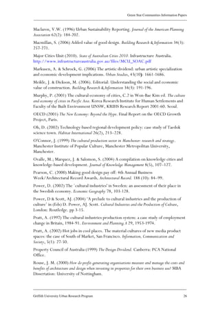 Green Star Communities Information Papers
____________________________________________________________________________________________
____________________________________________________________________________________________
Griffith University Urban Research Program 26
Maclaren, V.W. (1996) Urban Sustainability Reporting. Journal of the American Planning
Association 62(2): 184-202.
Macmillan, S. (2006) Added value of good design. Building Research & Information 34(3):
257-271.
Major Cities Unit (2010). State of Australian Cities 2010. Infrastructure Australia.
http://www.infrastructureaustralia.gov.au/files/MCU_SOAC.pdf
Markusen, A. & Schrock, G. (2006) The artistic dividend: urban artistic specialization
and economic development implications. Urban Studies, 43(10): 1661-1686.
Meikle, J. & Dickson, M. (2006). Editorial: Understanding the social and economic
value of construction. Building Research & Information 34(3): 191-196.
Murphy, P. (2001) The cultural economy of cities, C.2 in Won-Bae Kim ed. The culture
and economy of cities in Pacific Asia. Korea Research Institute for Human Settlements and
Faculty of the Built Environment UNSW, KRIHS Research Report 2001-60. Seoul.
OECD (2001) The New Economy: Beyond the Hype. Final Report on the OECD Growth
Project, Paris.
Oh, D. (2002) Technology-based regional development policy: case study of Taedok
science town. Habitat International 26(2), 213–228.
O'Connor, J. (1999) The cultural production sector in Manchester: research and strategy.
Manchester Institute of Popular Culture, Manchester Metropolitan University,
Manchester.
Ovalle, M.; Marquez, J. & Salomon, S. (2004) A compilation on knowledge cities and
knowledge-based development. Journal of Knowledge Management 8(5), 107–127.
Pearson, C. (2000) Making good design pay off: 4th Annual Business
Week/Architectural Record Awards, Architectural Record. 188 (10): 84–99.
Power, D. (2002) The `cultural industries' in Sweden: an assessment of their place in
the Swedish economy. Economic Geography 78, 103-128.
Power, D & Scott, AJ. (2004) ‘A prelude to cultural industries and the production of
culture’ in (Eds) D. Power, AJ. Scott. Cultural Industries and the Production of Culture,
London: Routledge. pp 3-15.
Pratt, A. (1997) The cultural industries production system: a case study of employment
change in Britain, 1984-91. Environment and Planning A 29, 1953-1974.
Pratt, A. (2002) Hot jobs in cool places. The material cultures of new media product
spaces: the case of South of Market, San Francisco. Information, Communication and
Society, 5(1): 27-50.
Property Council of Australia (1999) The Design Dividend. Canberra: PCA National
Office.
Rouse, J. M. (2000) How do profit-generating organisations measure and manage the costs and
benefits of architecture and design when investing in properties for their own business use? MBA
Dissertation: University of Nottingham.
 