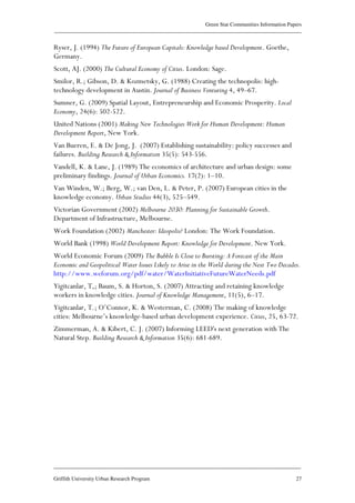 Green Star Communities Information Papers
____________________________________________________________________________________________
____________________________________________________________________________________________
Griffith University Urban Research Program 27
Ryser, J. (1994) The Future of European Capitals: Knowledge based Development. Goethe,
Germany.
Scott, AJ. (2000) The Cultural Economy of Cities. London: Sage.
Smilor, R.; Gibson, D. & Kozmetsky, G. (1988) Creating the technopolis: high-
technology development in Austin. Journal of Business Venturing 4, 49–67.
Sumner, G. (2009) Spatial Layout, Entrepreneurship and Economic Prosperity. Local
Economy, 24(6): 502-522.
United Nations (2001) Making New Technologies Work for Human Development: Human
Development Report, New York.
Van Bueren, E. & De Jong, J. (2007) Establishing sustainability: policy successes and
failures. Building Research & Information 35(5): 543-556.
Vandell, K. & Lane, J. (1989) The economics of architecture and urban design: some
preliminary findings. Journal of Urban Economics. 17(2): 1–10.
Van Winden, W.; Berg, W.; van Den, L. & Peter, P. (2007) European cities in the
knowledge economy. Urban Studies 44(3), 525–549.
Victorian Government (2002) Melbourne 2030: Planning for Sustainable Growth.
Department of Infrastructure, Melbourne.
Work Foundation (2002) Manchester: Ideopolis? London: The Work Foundation.
World Bank (1998) World Development Report: Knowledge for Development. New York.
World Economic Forum (2009) The Bubble Is Close to Bursting: A Forecast of the Main
Economic and Geopolitical Water Issues Likely to Arise in the World during the Next Two Decades.
http://www.weforum.org/pdf/water/WaterInitiativeFutureWaterNeeds.pdf
Yigitcanlar, T,; Baum, S. & Horton, S. (2007) Attracting and retaining knowledge
workers in knowledge cities. Journal of Knowledge Management, 11(5), 6–17.
Yigitcanlar, T.; O’Connor, K. & Westerman, C. (2008) The making of knowledge
cities: Melbourne’s knowledge-based urban development experience. Cities, 25, 63-72.
Zimmerman, A. & Kibert, C. J. (2007) Informing LEED's next generation with The
Natural Step. Building Research & Information 35(6): 681-689.
 