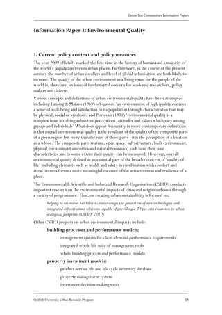 Green Star Communities Information Papers
____________________________________________________________________________________________
____________________________________________________________________________________________
Griffith University Urban Research Program 28
Information Paper 3: Environmental Quality
1. Current policy context and policy measures
The year 2009 officially marked the first time in the history of humankind a majority of
the world’s population lives in urban places. Furthermore, in the course of the present
century the number of urban dwellers and level of global urbanisation are both likely to
increase. The quality of the urban environment as a living space for the people of the
world is, therefore, an issue of fundamental concern for academic researchers, policy
makers and citizens.
Various concepts and definitions of urban environmental quality have been attempted
including Lansing & Marans (1969) oft-quoted ‘an environment of high quality conveys
a sense of well-being and satisfaction to its population through characteristics that may
be physical, social or symbolic’ and Porteous (1971) ‘environmental quality is a
complex issue involving subjective perceptions, attitudes and values which vary among
groups and individuals’ What does appear frequently in more contemporary definitions
is that overall environmental quality is the resultant of the quality of the composite parts
of a given region but more than the sum of those parts - it is the perception of a location
as a whole. The composite parts (nature, open space, infrastructure, built environment,
physical environment amenities and natural resources) each have their own
characteristics and to some extent their quality can be measured. However, overall
environmental quality defined as an essential part of the broader concept of ‘quality of
life’ including elements such as health and safety in combination with comfort and
attractiveness forms a more meaningful measure of the attractiveness and resilience of a
place.
The Commonwealth Scientific and Industrial Research Organisation (CSIRO) conducts
important research on the environmental impacts of cities and neighbourhoods through
a variety of programmes. One, on creating urban sustainability is focused on,
helping to revitalise Australia’s cities through the generation of new technologies and
integrated infrastructure solutions capable of providing a 20 per cent reduction in urban
ecological footprints (CSIRO, 2010)
Other CSIRO projects on urban environmental impacts include:
building processes and performance models:
management system for client-demand performance requirements
integrated whole life suite of management tools
whole building process and performance models
property investment models:
product service life and life cycle inventory database
property management system
investment decision-making tools
 