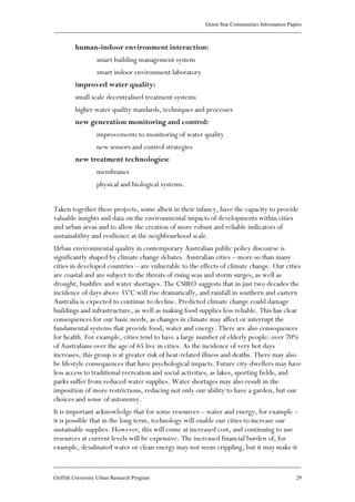 Green Star Communities Information Papers
____________________________________________________________________________________________
____________________________________________________________________________________________
Griffith University Urban Research Program 29
human-indoor environment interaction:
smart building management system
smart indoor environment laboratory
improved water quality:
small scale decentralised treatment systems
higher water quality standards, techniques and processes
new generation monitoring and control:
improvements to monitoring of water quality
new sensors and control strategies
new treatment technologies:
membranes
physical and biological systems.
Taken together these projects, some albeit in their infancy, have the capacity to provide
valuable insights and data on the environmental impacts of developments within cities
and urban areas and to allow the creation of more robust and reliable indicators of
sustainability and resilience at the neighbourhood scale.
Urban environmental quality in contemporary Australian public policy discourse is
significantly shaped by climate change debates. Australian cities – more so than many
cities in developed countries – are vulnerable to the effects of climate change. Our cities
are coastal and are subject to the threats of rising seas and storm surges, as well as
drought, bushfire and water shortages. The CSIRO suggests that in just two decades the
incidence of days above 35ºC will rise dramatically, and rainfall in southern and eastern
Australia is expected to continue to decline. Predicted climate change could damage
buildings and infrastructure, as well as making food supplies less reliable. This has clear
consequences for our basic needs, as changes in climate may affect or interrupt the
fundamental systems that provide food, water and energy. There are also consequences
for health. For example, cities tend to have a large number of elderly people: over 70%
of Australians over the age of 65 live in cities. As the incidence of very hot days
increases, this group is at greater risk of heat-related illness and deaths. There may also
be lifestyle consequences that have psychological impacts. Future city-dwellers may have
less access to traditional recreation and social activities, as lakes, sporting fields, and
parks suffer from reduced water supplies. Water shortages may also result in the
imposition of more restrictions, reducing not only our ability to have a garden, but our
choices and sense of autonomy.
It is important acknowledge that for some resources – water and energy, for example –
it is possible that in the long term, technology will enable our cities to increase our
sustainable supplies. However, this will come at increased cost, and continuing to use
resources at current levels will be expensive. The increased financial burden of, for
example, desalinated water or clean energy may not seem crippling, but it may make it
 