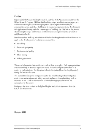 Green Star Communities Information Papers
____________________________________________________________________________________________
____________________________________________________________________________________________
Griffith University Urban Research Program 3
Preface
In June 2010 the Green Building Council of Australia (GBCA) commissioned from the
Urban Research Program (URP) at Griffith University a set of information papers as a
contribution to its process of developing a tool for rating the sustainability of
communities across Australia. Building on its extensive experience in the development
and application of rating tools for various types of building, the GBCA is in the process
of extending the scope for this latest tool to include developments at the precinct or
neighbourhood scale.
Initial discussions with key stakeholders identified five key principles that are believed to
apply to the development of sustainable communities:
• Liveability
• Economic prosperity
• Environmental quality
• Place making
• Urban governance
This set of Information Papers addresses each of these principles. Each paper provides a
concise summary of the most significant recent academic and policy literature as it
relates to each principle. The literature is limited to that published in English, mainly
during the last two decades.
The material in each paper is organised under the broad headings of current policy
context, current academic and policy research, and any reviews of existing tools or
measures in use. Each includes a more extensive bibliography of material not
summarised in the review.
Each paper has been revised in the light of helpful and critical comments from the
GBCA and its sponsors.
October 2010
 