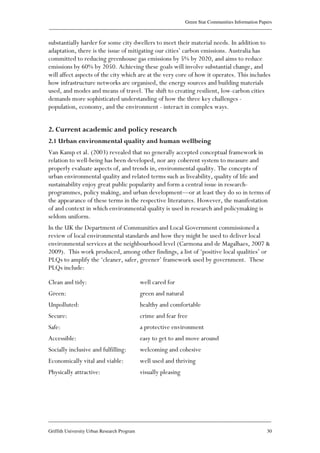 Green Star Communities Information Papers
____________________________________________________________________________________________
____________________________________________________________________________________________
Griffith University Urban Research Program 30
substantially harder for some city dwellers to meet their material needs. In addition to
adaptation, there is the issue of mitigating our cities’ carbon emissions. Australia has
committed to reducing greenhouse gas emissions by 5% by 2020, and aims to reduce
emissions by 60% by 2050. Achieving these goals will involve substantial change, and
will affect aspects of the city which are at the very core of how it operates. This includes
how infrastructure networks are organised, the energy sources and building materials
used, and modes and means of travel. The shift to creating resilient, low-carbon cities
demands more sophisticated understanding of how the three key challenges -
population, economy, and the environment - interact in complex ways.
2. Current academic and policy research
2.1 Urban environmental quality and human wellbeing
Van Kamp et al. (2003) revealed that no generally accepted conceptual framework in
relation to well-being has been developed, nor any coherent system to measure and
properly evaluate aspects of, and trends in, environmental quality. The concepts of
urban environmental quality and related terms such as liveability, quality of life and
sustainability enjoy great public popularity and form a central issue in research-
programmes, policy making, and urban development—or at least they do so in terms of
the appearance of these terms in the respective literatures. However, the manifestation
of and context in which environmental quality is used in research and policymaking is
seldom uniform.
In the UK the Department of Communities and Local Government commissioned a
review of local environmental standards and how they might be used to deliver local
environmental services at the neighbourhood level (Carmona and de Magalhaes, 2007 &
2009). This work produced, among other findings, a list of ‘positive local qualities’ or
PLQs to amplify the ‘cleaner, safer, greener’ framework used by government. These
PLQs include:
Clean and tidy: well cared for
Green: green and natural
Unpolluted: healthy and comfortable
Secure: crime and fear free
Safe: a protective environment
Accessible: easy to get to and move around
Socially inclusive and fulfilling: welcoming and cohesive
Economically vital and viable: well used and thriving
Physically attractive: visually pleasing
 