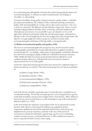 Green Star Communities Information Papers
____________________________________________________________________________________________
____________________________________________________________________________________________
Griffith University Urban Research Program 31
It is worth noting that although this work describes itself as being primarily about local
environmental quality, it could just as easily be included under our headings of
‘liveability’ or ‘placemaking’.
Concepts as liveability, living quality, living environment, quality of place, residential-
perception and satisfaction, the evaluation of the residential and living environment,
quality of life and sustainability do overlap, and are often used as synonyms - but every
so often are contrasted. The different concepts find their origin in the various research
and policymaking traditions of health, safety, well-being, residential satisfaction and
urban physical environment. It is not possible to give an exhaustive review of all
approaches, definitions and models within this one information paper, and instead we
attempt to offer a broad insight into the diversity of approaches and concepts found. The
objective is to gain insight into which concepts are needed to describe urban
environmental quality and human well-being within a conceptual model.
2.2 Urban environmental quality and quality of life
The focus on environmental quality has emerged as a key area for research in urban
social geography, particularly for research undertaken from an applied or problem
oriented perspective. Accordingly, within urban social geography considerable effort has
been directed to assessing the quality of different residential environments (Pacione,
1984). Within this field of research, special attention has been afforded to social
conditions in large urban areas, with particular interest focused on situations
characterised by low levels of life quality.
At least five major theoretical perspectives have been advanced to explain the impact of
urban environments on residents. These theoretical perspectives are based on principles
of:
(a) human ecology (Wirth, 1938);
(b) subcultures (Fischer, 1984);
(c) environmental load (Milgram, 1970);
(d) behavioural constraints (Lefcourt, 1976);
(e) behaviour settings (Barker, 1968).
Each of the theories identifies a particular aspect of urban life and so contributes to an
overall understanding. The five theoretical perspectives can be integrated into a general
model built around the concept of stress (Figure below, from Pacione, 2003), defined as
increased wear and tear in the body as a result of attempts to cope with environmental
influences (Bell et al., 1976).
In the stress model, the experience or perception of the city is represented as a joint
function of the objective environmental conditions (eg, population density,
temperature, pollution levels) and the individual characteristics of the person (eg,
adaptation level, previous experience, and time in the city). If the perceived
environment is outside the individual’s optimal range (eg, if it is over-stimulating,
contains too many stressors, constrains behaviour, or offers insufficient resources),
stress is experienced which, in turn, elicits coping.
 