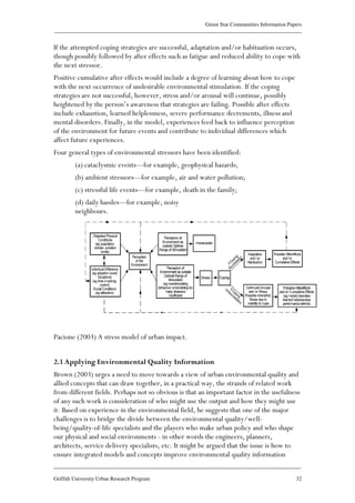 Green Star Communities Information Papers
____________________________________________________________________________________________
____________________________________________________________________________________________
Griffith University Urban Research Program 32
If the attempted coping strategies are successful, adaptation and/or habituation occurs,
though possibly followed by after effects such as fatigue and reduced ability to cope with
the next stressor.
Positive cumulative after effects would include a degree of learning about how to cope
with the next occurrence of undesirable environmental stimulation. If the coping
strategies are not successful, however, stress and/or arousal will continue, possibly
heightened by the person’s awareness that strategies are failing. Possible after effects
include exhaustion, learned helplessness, severe performance decrements, illness and
mental disorders. Finally, in the model, experiences feed back to influence perception
of the environment for future events and contribute to individual differences which
affect future experiences.
Four general types of environmental stressors have been identified:
(a) cataclysmic events—for example, geophysical hazards;
(b) ambient stressors—for example, air and water pollution;
(c) stressful life events—for example, death in the family;
(d) daily hassles—for example, noisy
neighbours.
Pacione (2003) A stress model of urban impact.
2.3 Applying Environmental Quality Information
Brown (2003) urges a need to move towards a view of urban environmental quality and
allied concepts that can draw together, in a practical way, the strands of related work
from different fields. Perhaps not so obvious is that an important factor in the usefulness
of any such work is consideration of who might use the output and how they might use
it. Based on experience in the environmental field, he suggests that one of the major
challenges is to bridge the divide between the environmental quality/well-
being/quality-of-life specialists and the players who make urban policy and who shape
our physical and social environments - in other words the engineers, planners,
architects, service delivery specialists, etc. It might be argued that the issue is how to
ensure integrated models and concepts improve environmental quality information
 