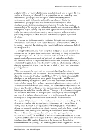 Green Star Communities Information Papers
____________________________________________________________________________________________
____________________________________________________________________________________________
Griffith University Urban Research Program 33
available to these key players, but the more immediate issue is how to ensure, if it gets
to them at all, can any of it be used? Several propositions are put forward by which
environmental quality specialists can hope to maximise the utility of urban
environmental quality information and its offspring indicators. Firstly, the
environmental quality specialists must understand how urban policy, urban
development, and decision-making processes, function. Secondly, they require an
understanding of the language, the tools and the thought processes that are used by the
development players. Thirdly, they must adopt approaches in which the environmental
quality information assists the development players to propose and test scenarios,
particularly novel paths of action that could shift urban development in preferred
directions.
The debate on sustainable development emphasizes the importance of integrating
environmental policy into all policy sectors (Simeonova and van der Valk, 2009). It is
increasingly recognized that this integration is needed at both the national and the local
levels of governance.
The principle of Environmental Policy Integration (EPI) agreed upon in a number of
international and European Union commitments is receiving increasing attention from
urban planning scholars. The EPI phenomenon is under-researched and in many
countries its implementation, particularly through sub national urban planning
mechanisms is hindered by organizational and administrative weaknesses. However, a
communicative approach can be used to improve EPI in the urban planning context, by
changing organizational structures and the ways in which key actors interact in urban
planning processes.
While some countries have accepted and implemented public policies aimed at
promoting a sustainable built environment, these measures have had little impact and
change has been modest (Van Beuren and D Jong, 2007). The barriers to sustainable
development are both general and sector specific. Policy-makers could be more
effective in tackling the fragmented nature of the built environment's institutional
context. Policy-making theory and past experience in planning suggest that a variety of
actors should be included in the policy process, and that their knowledge should be put
to good use. Those involved must develop a common understanding of what sustainable
building entails, and of how it can be achieved. This requires flexibility concerning goals
and procedures. One pitfall is a disproportionate focus on policy processes as against
real issues. It is vital that policy processes are prioritized, sustainability presented
unambiguously, and practitioners' use of research results closely monitored.
Pickett et al, 2001) have reviewed the role of ecosystems in urban areas and in particular
the tensions that often arise when urban development takes places on the fringes of
existing cities. Research on ecology in urban systems highlights the nature of the
physical environment, including urban climate, hydrology, and soils. Biotic research has
studied flora, fauna, and vegetation, including trophic effects of wildlife and pets.
Unexpected interactions among soil chemistry, leaf litter quality, and exotic
invertebrates exemplify the novel kinds of interactions that can occur in urban systems.
Vegetation and faunal responses suggest that spatial heterogeneity is especially important
in urban systems. This parallels the concern in the literature on the ecological
dimensions of land use planning. The contrasting approach of ecology of cities has used a
 