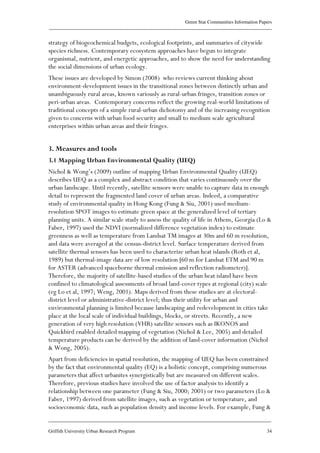 Green Star Communities Information Papers
____________________________________________________________________________________________
____________________________________________________________________________________________
Griffith University Urban Research Program 34
strategy of biogeochemical budgets, ecological footprints, and summaries of citywide
species richness. Contemporary ecosystem approaches have begun to integrate
organismal, nutrient, and energetic approaches, and to show the need for understanding
the social dimensions of urban ecology.
These issues are developed by Simon (2008) who reviews current thinking about
environment-development issues in the transitional zones between distinctly urban and
unambiguously rural areas, known variously as rural-urban fringes, transition zones or
peri-urban areas. Contemporary concerns reflect the growing real-world limitations of
traditional concepts of a simple rural-urban dichotomy and of the increasing recognition
given to concerns with urban food security and small to medium scale agricultural
enterprises within urban areas and their fringes.
3. Measures and tools
3.1 Mapping Urban Environmental Quality (UEQ)
Nichol & Wong’s (2009) outline of mapping Urban Environmental Quality (UEQ)
describes UEQ as a complex and abstract condition that varies continuously over the
urban landscape. Until recently, satellite sensors were unable to capture data in enough
detail to represent the fragmented land cover of urban areas. Indeed, a comparative
study of environmental quality in Hong Kong (Fung & Siu, 2001) used medium-
resolution SPOT images to estimate green space at the generalized level of tertiary
planning units. A similar scale study to assess the quality of life in Athens, Georgia (Lo &
Faber, 1997) used the NDVI (normalized difference vegetation index) to estimate
greenness as well as temperature from Landsat TM images at 30m and 60 m resolution,
and data were averaged at the census-district level. Surface temperature derived from
satellite thermal sensors has been used to characterize urban heat islands (Roth et al,
1989) but thermal-image data are of low resolution [60 m for Landsat ETM and 90 m
for ASTER (advanced spaceborne thermal emission and reflection radiometer)].
Therefore, the majority of satellite-based studies of the urban heat island have been
confined to climatological assessments of broad land-cover types at regional (city) scale
(eg Lo et al, 1997; Weng, 2001). Maps derived from these studies are at electoral-
district level or administrative-district level; thus their utility for urban and
environmental planning is limited because landscaping and redevelopment in cities take
place at the local scale of individual buildings, blocks, or streets. Recently, a new
generation of very high resolution (VHR) satellite sensors such as IKONOS and
Quickbird enabled detailed mapping of vegetation (Nichol & Lee, 2005) and detailed
temperature products can be derived by the addition of land-cover information (Nichol
& Wong, 2005).
Apart from deficiencies in spatial resolution, the mapping of UEQ has been constrained
by the fact that environmental quality (EQ) is a holistic concept, comprising numerous
parameters that affect urbanites synergistically but are measured on different scales.
Therefore, previous studies have involved the use of factor analysis to identify a
relationship between one parameter (Fung & Siu, 2000; 2001) or two parameters (Lo &
Faber, 1997) derived from satellite images, such as vegetation or temperature, and
socioeconomic data, such as population density and income levels. For example, Fung &
 