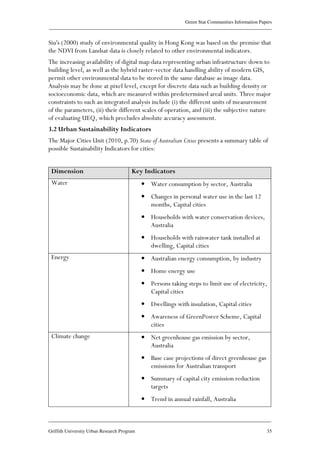 Green Star Communities Information Papers
____________________________________________________________________________________________
____________________________________________________________________________________________
Griffith University Urban Research Program 35
Siu's (2000) study of environmental quality in Hong Kong was based on the premise that
the NDVI from Landsat data is closely related to other environmental indicators.
The increasing availability of digital map data representing urban infrastructure down to
building level, as well as the hybrid raster-vector data handling ability of modern GIS,
permit other environmental data to be stored in the same database as image data.
Analysis may be done at pixel level, except for discrete data such as building density or
socioeconomic data, which are measured within predetermined areal units. Three major
constraints to such an integrated analysis include (i) the different units of measurement
of the parameters, (ii) their different scales of operation, and (iii) the subjective nature
of evaluating UEQ, which precludes absolute accuracy assessment.
3.2 Urban Sustainability Indicators
The Major Cities Unit (2010, p.70) State of Australian Cities presents a summary table of
possible Sustainability Indicators for cities:
Dimension Key Indicators
Water • Water consumption by sector, Australia
• Changes in personal water use in the last 12
months, Capital cities
• Households with water conservation devices,
Australia
• Households with rainwater tank installed at
dwelling, Capital cities
Energy • Australian energy consumption, by industry
• Home energy use
• Persons taking steps to limit use of electricity,
Capital cities
• Dwellings with insulation, Capital cities
• Awareness of GreenPower Scheme, Capital
cities
Climate change • Net greenhouse gas emission by sector,
Australia
• Base case projections of direct greenhouse gas
emissions for Australian transport
• Summary of capital city emission reduction
targets
• Trend in annual rainfall, Australia
 