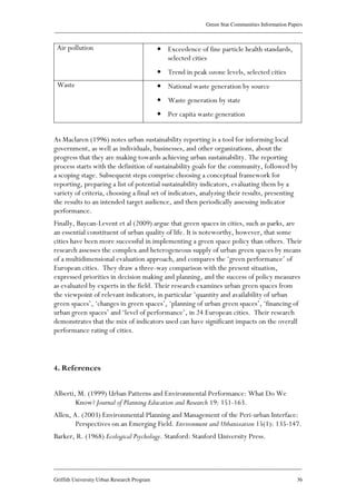 Green Star Communities Information Papers
____________________________________________________________________________________________
____________________________________________________________________________________________
Griffith University Urban Research Program 36
Air pollution • Exceedence of fine particle health standards,
selected cities
• Trend in peak ozone levels, selected cities
Waste • National waste generation by source
• Waste generation by state
• Per capita waste generation
As Maclaren (1996) notes urban sustainability reporting is a tool for informing local
government, as well as individuals, businesses, and other organizations, about the
progress that they are making towards achieving urban sustainability. The reporting
process starts with the definition of sustainability goals for the community, followed by
a scoping stage. Subsequent steps comprise choosing a conceptual framework for
reporting, preparing a list of potential sustainability indicators, evaluating them by a
variety of criteria, choosing a final set of indicators, analyzing their results, presenting
the results to an intended target audience, and then periodically assessing indicator
performance.
Finally, Baycan-Levent et al (2009) argue that green spaces in cities, such as parks, are
an essential constituent of urban quality of life. It is noteworthy, however, that some
cities have been more successful in implementing a green space policy than others. Their
research assesses the complex and heterogeneous supply of urban green spaces by means
of a multidimensional evaluation approach, and compares the ‘green performance’ of
European cities. They draw a three-way comparison with the present situation,
expressed priorities in decision making and planning, and the success of policy measures
as evaluated by experts in the field. Their research examines urban green spaces from
the viewpoint of relevant indicators, in particular ‘quantity and availability of urban
green spaces’, ‘changes in green spaces’, ‘planning of urban green spaces’, ‘financing of
urban green spaces’ and ‘level of performance’, in 24 European cities. Their research
demonstrates that the mix of indicators used can have significant impacts on the overall
performance rating of cities.
4. References
Alberti, M. (1999) Urban Patterns and Environmental Performance: What Do We
Know? Journal of Planning Education and Research 19: 151-163.
Allen, A. (2003) Environmental Planning and Management of the Peri-urban Interface:
Perspectives on an Emerging Field. Environment and Urbanization 15(1): 135-147.
Barker, R. (1968) Ecological Psychology. Stanford: Stanford University Press.
 