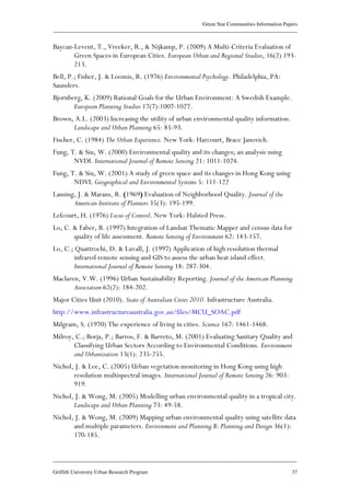 Green Star Communities Information Papers
____________________________________________________________________________________________
____________________________________________________________________________________________
Griffith University Urban Research Program 37
Baycan-Levent, T., Vreeker, R., & Nijkamp, P. (2009) A Multi-Criteria Evaluation of
Green Spaces in European Cities. European Urban and Regional Studies, 16(2) 193-
213.
Bell, P.; Fisher, J. & Loomis, R. (1976) Environmental Psychology. Philadelphia, PA:
Saunders.
Bjornberg, K. (2009) Rational Goals for the Urban Environment: A Swedish Example.
European Planning Studies 17(7):1007-1027.
Brown, A.L. (2003) Increasing the utility of urban environmental quality information.
Landscape and Urban Planning 65: 85-93.
Fischer, C. (1984) The Urban Experience. New York: Harcourt, Brace Janovich.
Fung, T. & Siu, W. (2000) Environmental quality and its changes; an analysis using
NVDI. International Journal of Remote Sensing 21: 1011-1024.
Fung, T. & Siu, W. (2001) A study of green space and its changes in Hong Kong using
NDVI. Geographical and Environmental Systems 5: 111-122
Lansing, J. & Marans, R. (1969) Evaluation of Neighborhood Quality. Journal of the
American Institute of Planners 35(3): 195-199.
Lefcourt, H. (1976) Locus of Control. New York: Halsted Press.
Lo, C. & Faber, B. (1997) Integration of Landsat Thematic Mapper and census data for
quality of life assessment. Remote Sensing of Environment 62: 143-157.
Lo, C.; Quattrochi, D. & Luvall, J. (1997) Application of high resolution thermal
infrared remote sensing and GIS to assess the urban heat island effect.
International Journal of Remote Sensing 18: 287-304.
Maclaren, V.W. (1996) Urban Sustainability Reporting. Journal of the American Planning
Association 62(2): 184-202.
Major Cities Unit (2010). State of Australian Cities 2010. Infrastructure Australia.
http://www.infrastructureaustralia.gov.au/files/MCU_SOAC.pdf
Milgram, S. (1970) The experience of living in cities. Science 167: 1461-1468.
Milroy, C.; Borja, P.; Barros, F. & Barreto, M. (2001) Evaluating Sanitary Quality and
Classifying Urban Sectors According to Environmental Conditions. Environment
and Urbanization 13(1): 235-255.
Nichol, J. & Lee, C. (2005) Urban vegetation monitoring in Hong Kong using high
resolution multispectral images. International Journal of Remote Sensing 26: 903-
919.
Nichol, J. & Wong, M. (2005) Modelling urban environmental quality in a tropical city.
Landscape and Urban Planning 73: 49-58.
Nichol, J. & Wong, M. (2009) Mapping urban environmental quality using satellite data
and multiple parameters. Environment and Planning B: Planning and Design 36(1):
170-185.
 