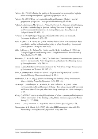 Green Star Communities Information Papers
____________________________________________________________________________________________
____________________________________________________________________________________________
Griffith University Urban Research Program 38
Pacione, M. (1984) Evaluating the quality of the residential environment in a high rise
public housing development. Applied Geography 4(1): 59-70.
Pacione, M. (2003) Urban environmental quality and human wellbeing—a social
geographical perspective. Landscape and Urban Planning 65: 19-30.
Pickett, S.; Cadenasso, M.; Grove, J.; Nilon, C.; Pouyat, R.; Zipperer, W.& Costanza,
R. (2001) Urban Ecological Systems: Linking Terrestrial Ecological, Physical
and Socioeconomic Components of Metropolitan Areas. Annual Review of
Ecological Systems 32: 127-157.
Porteous, J. (1971) Design with people: the quality of the urban environment.
Environment & Behavior 3: 155-177.
Roth, M.; Oke, T. & Emery, W. (1989) Satellite-derived urban heat island from three
coastal cities and the utilization of such data in urban climatology. International
Journal of Remote Sensing 10: 1699-1720.
Sallis, J.; Cervero, R.; Ascher, W.; Henderson, K.; Kraft, M. & Kerr, J. (2006) An
Ecological Approach to Creating Active Living Communities. Annual Review of
Public Health, 27: 297-322.
Simeonova, V. & van der Valk, A. (2009) The Need for a Communicative Approach to
Improve Environmental Policy Integration in Urban Land Use Planning. Journal
of Planning Literature 23(3): 241-261.
Simon, D. (2008) Urban Environments: Issues on the Peri-Urban Fringe. Annual Review
of Environment and Resources 33: 167-185.
Spirn, A. (1985) Urban Nature and Human Design: Renewing the Great Tradition.
Journal of Planning Education and Research 5: 39-51
Van Bueren, E. & De Jong, J. (2007) Establishing sustainability: policy successes and
failures. Building Research & Information 35(5): 543-556.
van Kamp, I.; Leidelmeijer, K.; Marsman, G. & de Hollander, A. (2003) Urban
environmental quality and human well-being - Towards a conceptual framework
and demarcation of concepts; a literature study. Landscape and Urban Planning 65:
5–18.
Weng, Q. (2001) A remote-sensing GIS evaluation of urban expansion and its impact on
surface temperature in the Zhujiang Delta, China. International Journal of Remote
Sensing 22: 1999-2014.
Wirth, L. (1938) Urbanism as a way of life. American Journal of Sociology 44: 1-24.
Zimmerman, A. & Kibert, C. J. (2007) Informing LEED's next generation with The
Natural Step. Building Research & Information 35(6): 681-689.
 