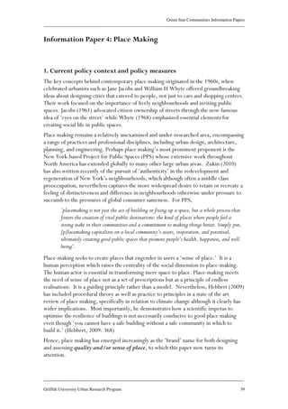 Green Star Communities Information Papers
____________________________________________________________________________________________
____________________________________________________________________________________________
Griffith University Urban Research Program 39
Information Paper 4: Place Making
1. Current policy context and policy measures
The key concepts behind contemporary place making originated in the 1960s, when
celebrated urbanists such as Jane Jacobs and William H Whyte offered groundbreaking
ideas about designing cities that catered to people, not just to cars and shopping centres.
Their work focused on the importance of lively neighbourhoods and inviting public
spaces. Jacobs (1961) advocated citizen ownership of streets through the now-famous
idea of ‘eyes on the street’ while Whyte (1968) emphasized essential elements for
creating social life in public spaces.
Place making remains a relatively unexamined and under-researched area, encompassing
a range of practices and professional disciplines, including urban design, architecture,
planning, and engineering. Perhaps place making’s most prominent proponent is the
New York-based Project for Public Spaces (PPS) whose extensive work throughout
North America has extended globally to many other large urban areas. Zukin (2010)
has also written recently of the pursuit of ‘authenticity’ in the redevelopment and
regeneration of New York’s neighbourhoods, which although often a middle class
preoccupation, nevertheless captures the more widespread desire to retain or recreate a
feeling of distinctiveness and difference in neighbourhoods otherwise under pressure to
succumb to the pressures of global consumer sameness. For PPS,
‘placemaking is not just the act of building or fixing up a space, but a whole process that
fosters the creation of vital public destinations: the kind of places where people feel a
strong stake in their communities and a commitment to making things better. Simply put,
[p]lacemaking capitalizes on a local community’s assets, inspiration, and potential,
ultimately creating good public spaces that promote people’s health, happiness, and well
being’.
Place-making seeks to create places that engender in users a ‘sense of place.’ It is a
human perception which raises the centrality of the social dimension to place-making.
The human actor is essential in transforming mere space to place. Place-making meets
the need of sense of place not as a set of prescriptions but as a principle of endless
realisations. It is a guiding principle rather than a model. Nevertheless, Hebbert (2009)
has included procedural theory as well as practice to principles in a state of the art
review of place making, specifically in relation to climate change although it clearly has
wider implications. Most importantly, he demonstrates how a scientific impetus to
optimise the resilience of buildings is not necessarily conducive to good place making
even though ‘you cannot have a safe building without a safe community in which to
build it.’ (Hebbert, 2009: 368)
Hence, place making has emerged increasingly as the ‘brand’ name for both designing
and assessing quality and/or sense of place, to which this paper now turns its
attention.
 