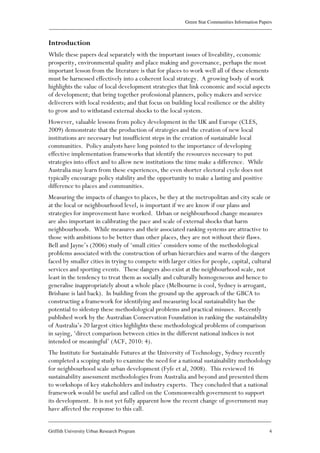 Green Star Communities Information Papers
____________________________________________________________________________________________
____________________________________________________________________________________________
Griffith University Urban Research Program 4
Introduction
While these papers deal separately with the important issues of liveability, economic
prosperity, environmental quality and place making and governance, perhaps the most
important lesson from the literature is that for places to work well all of these elements
must be harnessed effectively into a coherent local strategy. A growing body of work
highlights the value of local development strategies that link economic and social aspects
of development; that bring together professional planners, policy makers and service
deliverers with local residents; and that focus on building local resilience or the ability
to grow and to withstand external shocks to the local system.
However, valuable lessons from policy development in the UK and Europe (CLES,
2009) demonstrate that the production of strategies and the creation of new local
institutions are necessary but insufficient steps in the creation of sustainable local
communities. Policy analysts have long pointed to the importance of developing
effective implementation frameworks that identify the resources necessary to put
strategies into effect and to allow new institutions the time make a difference. While
Australia may learn from these experiences, the even shorter electoral cycle does not
typically encourage policy stability and the opportunity to make a lasting and positive
difference to places and communities.
Measuring the impacts of changes to places, be they at the metropolitan and city scale or
at the local or neighbourhood level, is important if we are know if our plans and
strategies for improvement have worked. Urban or neighbourhood change measures
are also important in calibrating the pace and scale of external shocks that harm
neighbourhoods. While measures and their associated ranking systems are attractive to
those with ambitions to be better than other places, they are not without their flaws.
Bell and Jayne’s (2006) study of ‘small cities’ considers some of the methodological
problems associated with the construction of urban hierarchies and warns of the dangers
faced by smaller cities in trying to compete with larger cities for people, capital, cultural
services and sporting events. These dangers also exist at the neighbourhood scale, not
least in the tendency to treat them as socially and culturally homogeneous and hence to
generalise inappropriately about a whole place (Melbourne is cool, Sydney is arrogant,
Brisbane is laid back). In building from the ground up the approach of the GBCA to
constructing a framework for identifying and measuring local sustainability has the
potential to sidestep these methodological problems and practical misuses. Recently
published work by the Australian Conservation Foundation in ranking the sustainability
of Australia’s 20 largest cities highlights these methodological problems of comparison
in saying, ‘direct comparison between cities in the different national indices is not
intended or meaningful’ (ACF, 2010: 4).
The Institute for Sustainable Futures at the University of Technology, Sydney recently
completed a scoping study to examine the need for a national sustainability methodology
for neighbourhood scale urban development (Fyfe et al, 2008). This reviewed 16
sustainability assessment methodologies from Australia and beyond and presented them
to workshops of key stakeholders and industry experts. They concluded that a national
framework would be useful and called on the Commonwealth government to support
its development. It is not yet fully apparent how the recent change of government may
have affected the response to this call.
 