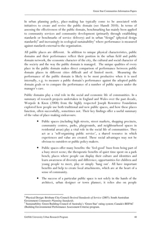 Green Star Communities Information Papers
____________________________________________________________________________________________
____________________________________________________________________________________________
Griffith University Urban Research Program 40
In urban planning policy, place-making has typically come to be associated with
initiatives to create and revive the public domain (see Hamdi 2010). In terms of
assessing the effectiveness of the public domain, benchmarking has mainly been applied
to community services and community development (primarily through establishing
standards or benchmarks of service delivery) and in urban “design” (physical design
standards)4
and increasingly in ecological sustainability5
where performance is measured
against standards external to the organisation.
All public places are different. In addition to unique physical characteristics, public
domains and their performance reflect their position in the urban field and public
domain network, the economic character of the city, the cultural and social character of
the society and the way the public domain is managed. The unique qualities of every
place in the public domain makes direct comparison of performance between public
domain places in different cities difficult and of limited merit. Measuring the
performance of the public domain is likely to be most productive when it is used
internally, e.g. to measure a public domain’s performance against the adopted public
domain goals or to compare the performance of a number of public spaces under the
manager’s care.
Public domains play a vital role in the social and economic life of communities. In a
summary of research projects undertaken in England and Wales over the past decade,
Worpole & Knox (2008) from the highly respected Joseph Rowntree Foundation
explored how people use both traditional and new public spaces, and how these places
function, often successfully, sometimes not. Their key findings offer a useful summary
of the value of place-making endeavours:
• Public spaces (including high streets, street markets, shopping precincts,
community centres, parks, playgrounds, and neighbourhood spaces in
residential areas) play a vital role in the social life of communities. They
act as a ‘self-organising public service’, a shared resource in which
experiences and value are created. These social advantages may not be
obvious to outsiders or public policy-makers.
• Public spaces offer many benefits: the ‘feel-good’ buzz from being part of
a busy street scene; the therapeutic benefits of quiet time spent on a park
bench; places where people can display their culture and identities and
learn awareness of diversity and difference; opportunities for children and
young people to meet, play or simply ‘hang out’. All have important
benefits and help to create local attachments, which are at the heart of a
sense of community.
• The success of a particular public space is not solely in the hands of the
architect, urban designer or town planner; it relies also on people
4
Physical Design: Brisbane City Council Desired Standards of Service (2007); South Australian
Government Community Planning Standards.
5
Sustainability: Green Building Council of Australia’s ‘Green Star’ rating system; Canada's BEPAC
(Building Environmental Performance Assessment Criteria) program.
 