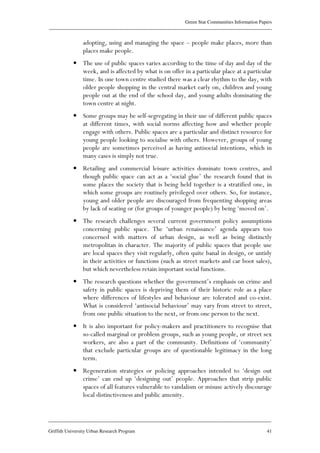 Green Star Communities Information Papers
____________________________________________________________________________________________
____________________________________________________________________________________________
Griffith University Urban Research Program 41
adopting, using and managing the space – people make places, more than
places make people.
• The use of public spaces varies according to the time of day and day of the
week, and is affected by what is on offer in a particular place at a particular
time. In one town centre studied there was a clear rhythm to the day, with
older people shopping in the central market early on, children and young
people out at the end of the school day, and young adults dominating the
town centre at night.
• Some groups may be self-segregating in their use of different public spaces
at different times, with social norms affecting how and whether people
engage with others. Public spaces are a particular and distinct resource for
young people looking to socialise with others. However, groups of young
people are sometimes perceived as having antisocial intentions, which in
many cases is simply not true.
• Retailing and commercial leisure activities dominate town centres, and
though public space can act as a ‘social glue’ the research found that in
some places the society that is being held together is a stratified one, in
which some groups are routinely privileged over others. So, for instance,
young and older people are discouraged from frequenting shopping areas
by lack of seating or (for groups of younger people) by being ‘moved on’.
• The research challenges several current government policy assumptions
concerning public space. The ‘urban renaissance’ agenda appears too
concerned with matters of urban design, as well as being distinctly
metropolitan in character. The majority of public spaces that people use
are local spaces they visit regularly, often quite banal in design, or untidy
in their activities or functions (such as street markets and car boot sales),
but which nevertheless retain important social functions.
• The research questions whether the government’s emphasis on crime and
safety in public spaces is depriving them of their historic role as a place
where differences of lifestyles and behaviour are tolerated and co-exist.
What is considered ‘antisocial behaviour’ may vary from street to street,
from one public situation to the next, or from one person to the next.
• It is also important for policy-makers and practitioners to recognise that
so-called marginal or problem groups, such as young people, or street sex
workers, are also a part of the community. Definitions of ‘community’
that exclude particular groups are of questionable legitimacy in the long
term.
• Regeneration strategies or policing approaches intended to ‘design out
crime’ can end up ‘designing out’ people. Approaches that strip public
spaces of all features vulnerable to vandalism or misuse actively discourage
local distinctiveness and public amenity.
 